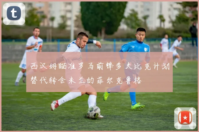西汉姆瞄准罗马前锋多夫比克计划替代转会米兰的菲尔克鲁格