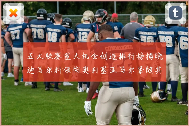 五大联赛重大机会创造排行榜揭晓迪马尔科领衔奥利塞亚马尔紧随其后