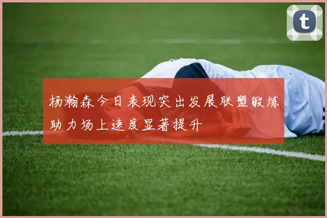 杨瀚森今日表现突出发展联盟锻炼助力场上速度显著提升