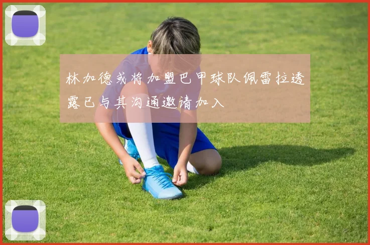 林加德或将加盟巴甲球队佩雷拉透露已与其沟通邀请加入