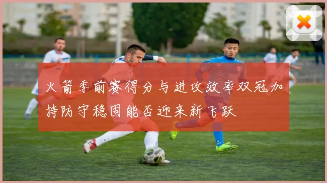 火箭季前赛得分与进攻效率双冠加持防守稳固能否迎来新飞跃