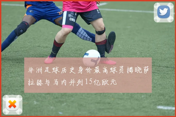 非洲足球历史身价最高球员揭晓萨拉赫与马内并列15亿欧元