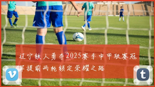 辽宁铁人勇夺2025赛季中甲联赛冠军提前两轮锁定荣耀之路