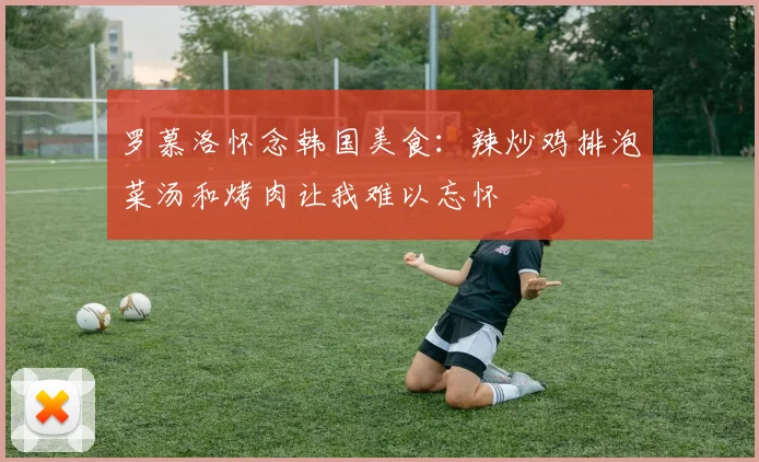 罗慕洛怀念韩国美食：辣炒鸡排泡菜汤和烤肉让我难以忘怀