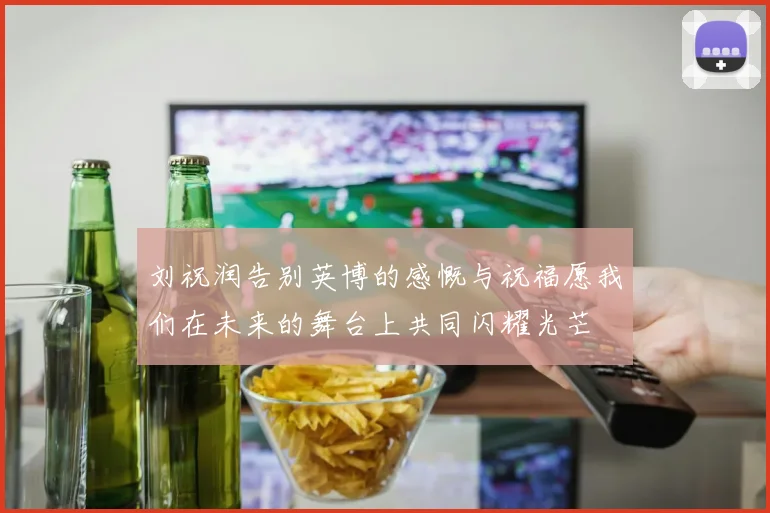 刘祝润告别英博的感慨与祝福愿我们在未来的舞台上共同闪耀光芒