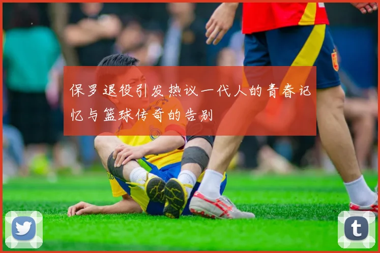 保罗退役引发热议一代人的青春记忆与篮球传奇的告别