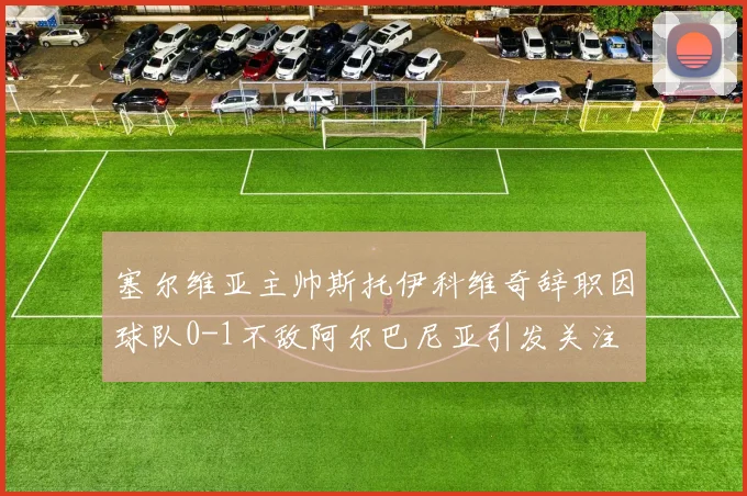 塞尔维亚主帅斯托伊科维奇辞职因球队0-1不敌阿尔巴尼亚引发关注