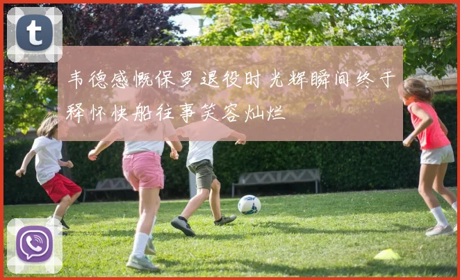 韦德感慨保罗退役时光辉瞬间终于释怀快船往事笑容灿烂