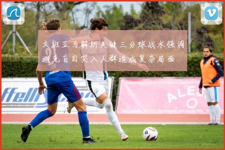 文班亚马解析关键三分球战术强调避免盲目突入人群造成复杂局面