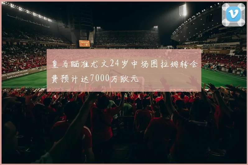 皇马瞄准尤文24岁中场图拉姆转会费预计达7000万欧元