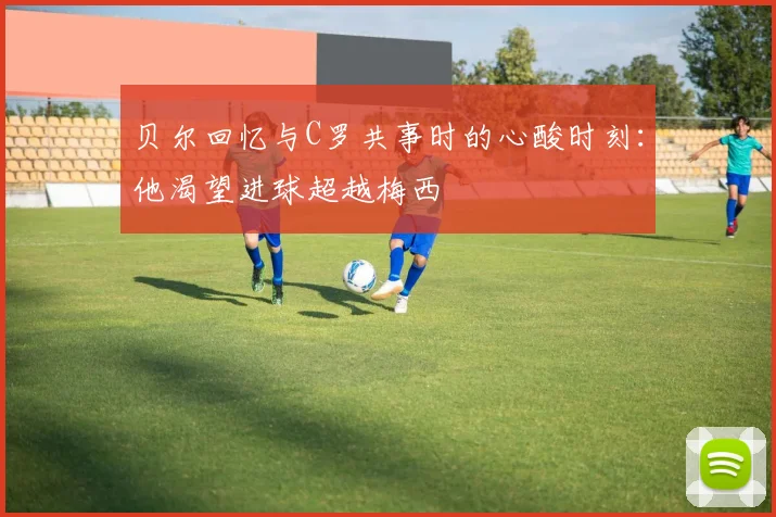 贝尔回忆与C罗共事时的心酸时刻：他渴望进球超越梅西