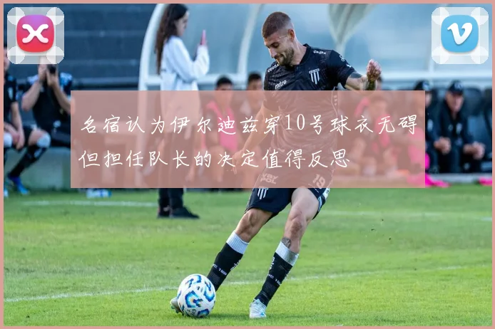 名宿认为伊尔迪兹穿10号球衣无碍但担任队长的决定值得反思