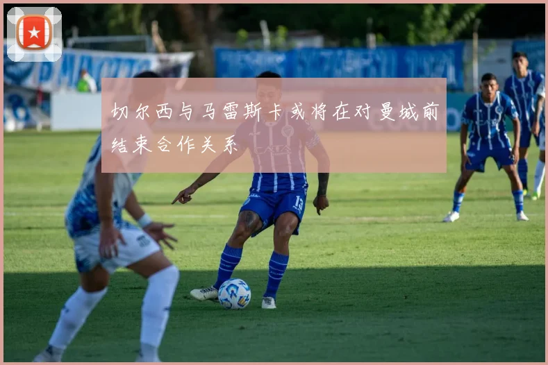 切尔西与马雷斯卡或将在对曼城前结束合作关系