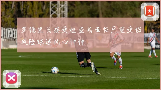 罗德里戈接受检查或面临严重受伤风险球迷忧心忡忡