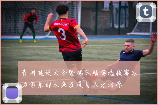 青训建设大会暨梯队精英选拔赛助力俱乐部未来发展与人才培养