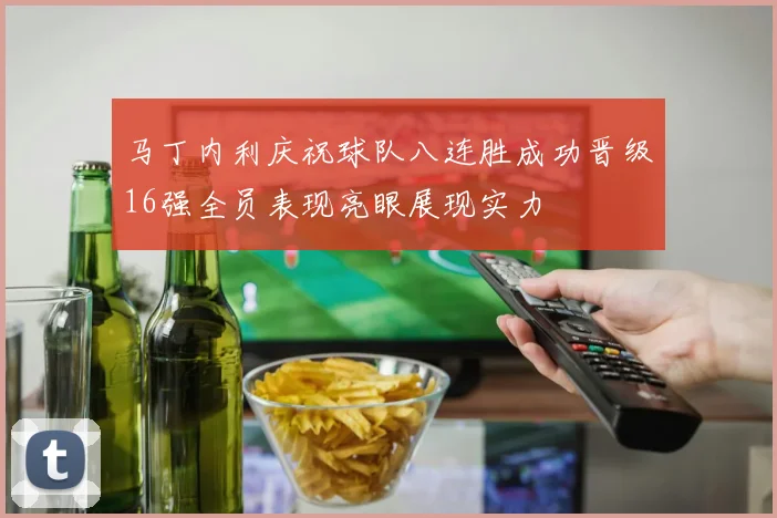 马丁内利庆祝球队八连胜成功晋级16强全员表现亮眼展现实力