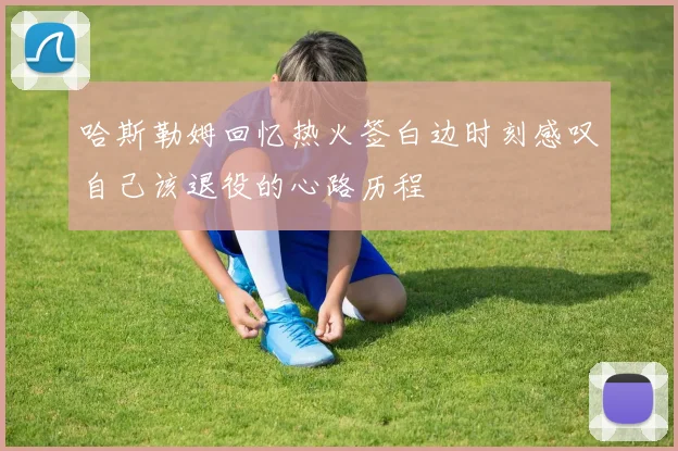 哈斯勒姆回忆热火签白边时刻感叹自己该退役的心路历程