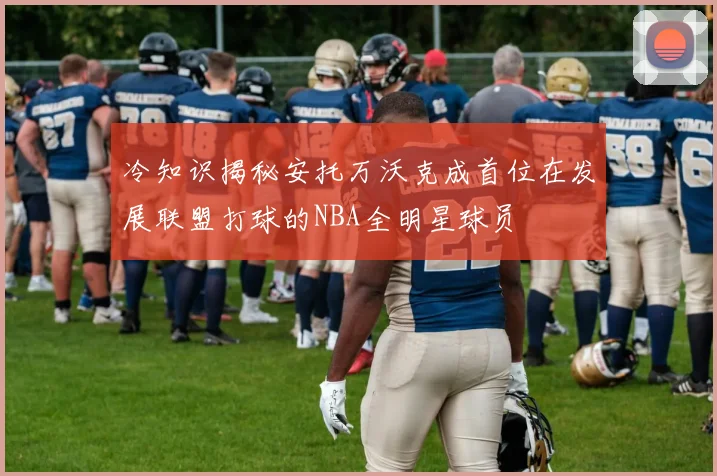 冷知识揭秘安托万沃克成首位在发展联盟打球的NBA全明星球员