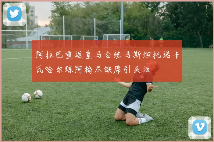 阿拉巴重返皇马合练马斯坦托诺卡瓦哈尔琼阿梅尼缺席引关注
